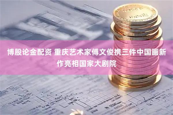 博股论金配资 重庆艺术家傅文俊携三件中国画新作亮相国家大剧院