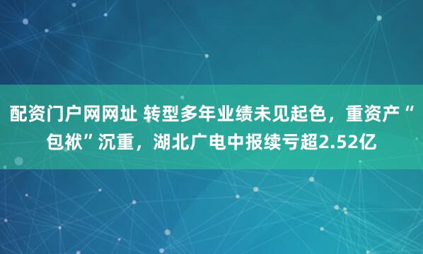 配资门户网网址 转型多年业绩未见起色，重资产“包袱”沉重，湖北广电中报续亏超2.52亿