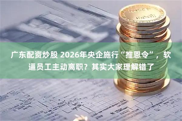 广东配资炒股 2026年央企施行“推恩令”，软逼员工主动离职？其实大家理解错了
