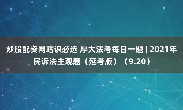 炒股配资网站识必选 厚大法考每日一题 | 2021年民诉法主观题（延考版）（9.20）